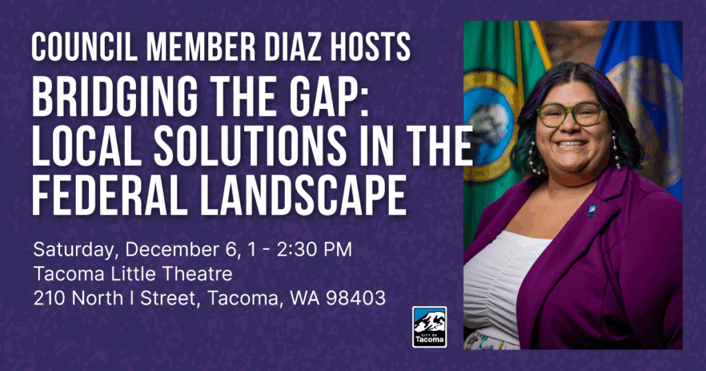 At-Large City Council Member Olgy Diaz will host an in-person event – “Bridging the Gap: Local Solutions in the Federal Landscape” – on December 6, 2025, from 1 - 2:30 p.m. at the Tacoma Little Theatre (210 N. I St.). 